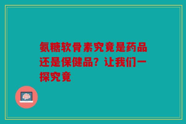 氨糖软骨素究竟是药品还是保健品？让我们一探究竟
