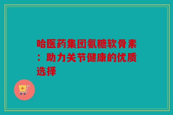 哈医药集团氨糖软骨素：助力关节健康的优质选择