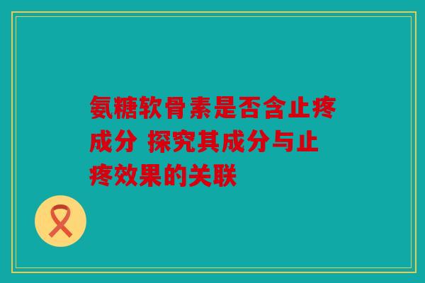 氨糖软骨素是否含止疼成分 探究其成分与止疼效果的关联