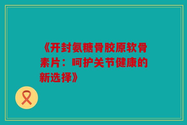 《开封氨糖骨胶原软骨素片：呵护关节健康的新选择》