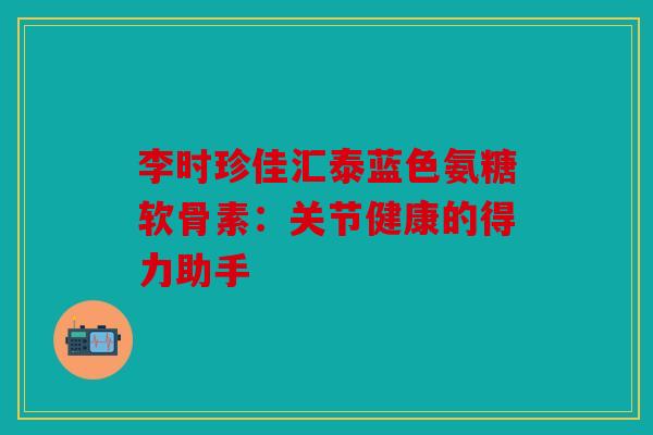 李时珍佳汇泰蓝色氨糖软骨素：关节健康的得力助手