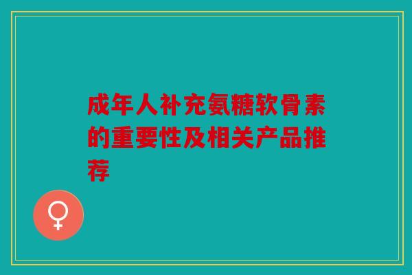 成年人补充氨糖软骨素的重要性及相关产品推荐