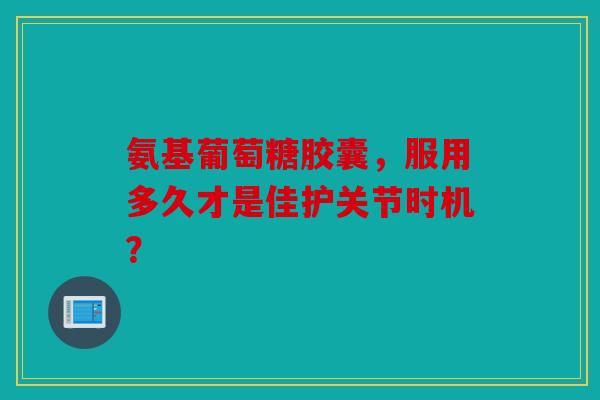 氨基葡萄糖胶囊，服用多久才是佳护关节时机？