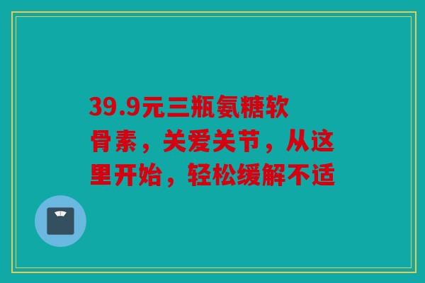 39.9元三瓶氨糖软骨素，关爱关节，从这里开始，轻松缓解不适