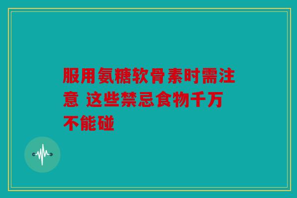 服用氨糖软骨素时需注意 这些禁忌食物千万不能碰