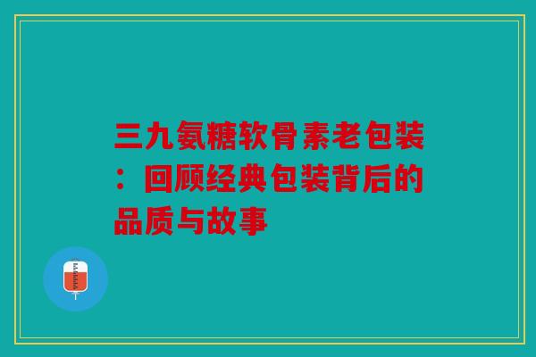 三九氨糖软骨素老包装：回顾经典包装背后的品质与故事
