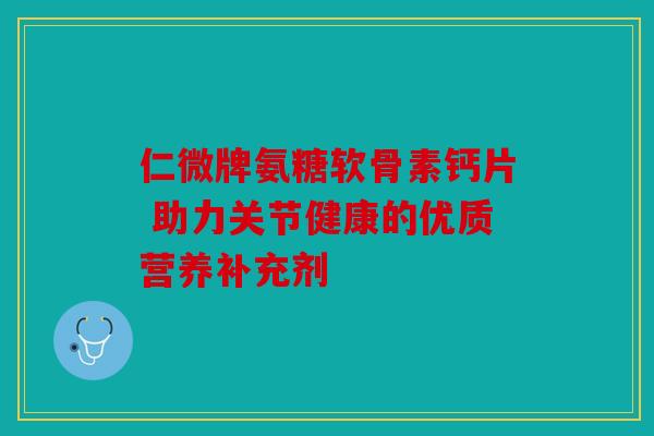 仁微牌氨糖软骨素钙片 助力关节健康的优质营养补充剂
