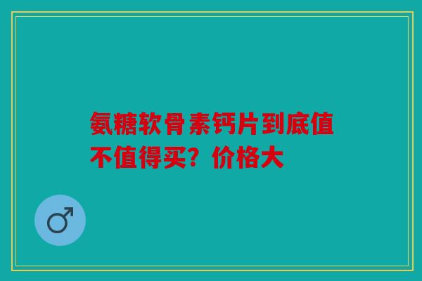 氨糖软骨素钙片到底值不值得买？价格大