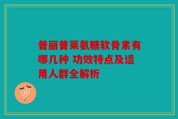 普丽普莱氨糖软骨素有哪几种 功效特点及适用人群全解析