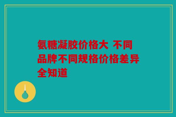 氨糖凝胶价格大 不同品牌不同规格价格差异全知道