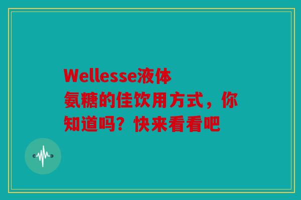 Wellesse液体氨糖的佳饮用方式，你知道吗？快来看看吧