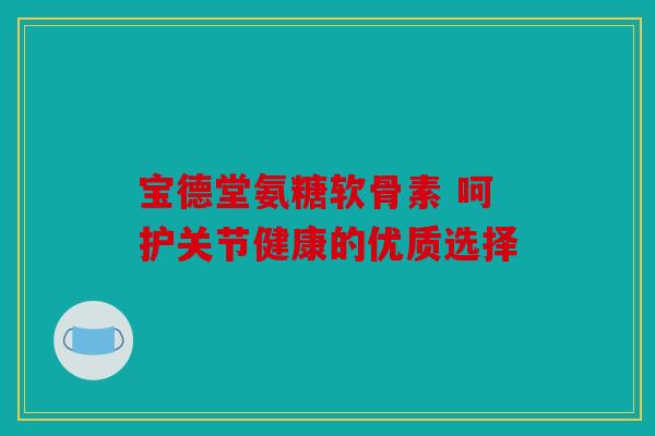 宝德堂氨糖软骨素 呵护关节健康的优质选择
