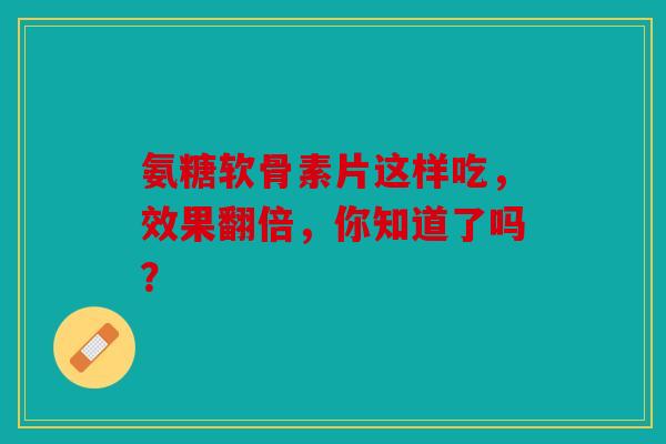 氨糖软骨素片这样吃，效果翻倍，你知道了吗？
