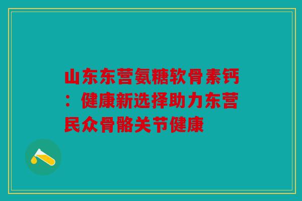 山东东营氨糖软骨素钙：健康新选择助力东营民众骨骼关节健康
