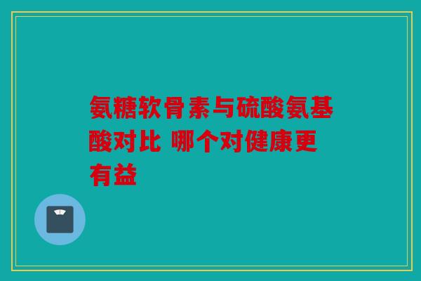 氨糖软骨素与硫酸氨基酸对比 哪个对健康更有益