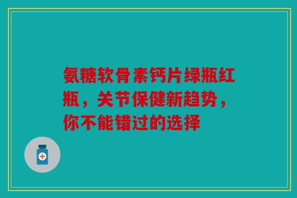 氨糖软骨素钙片绿瓶红瓶，关节保健新趋势，你不能错过的选择
