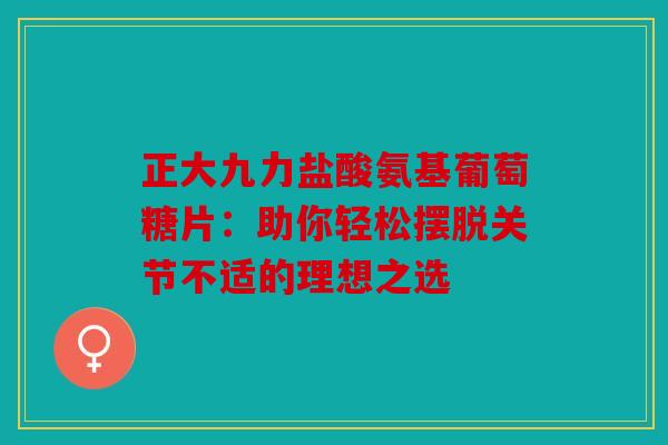 正大九力盐酸氨基葡萄糖片：助你轻松摆脱关节不适的理想之选