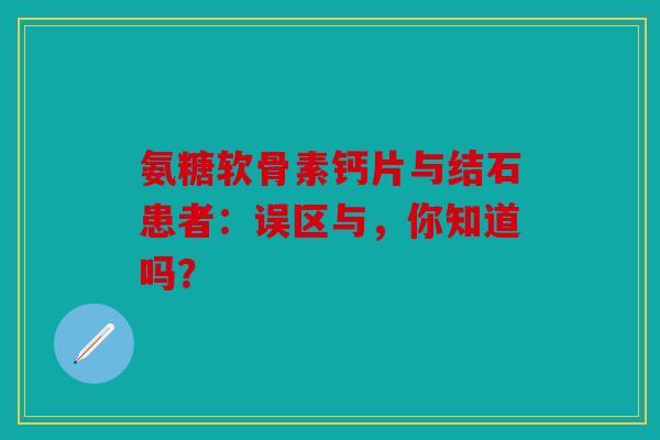 氨糖软骨素钙片与结石患者：误区与，你知道吗？