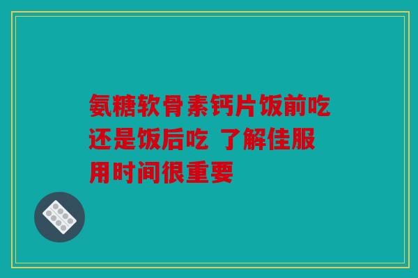 氨糖软骨素钙片饭前吃还是饭后吃 了解佳服用时间很重要