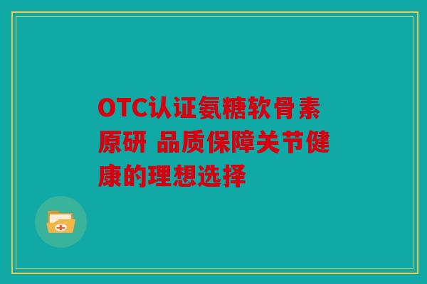 OTC认证氨糖软骨素原研 品质保障关节健康的理想选择