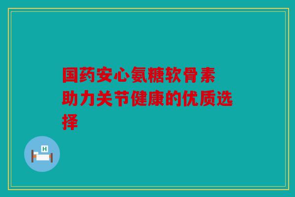 国药安心氨糖软骨素 助力关节健康的优质选择