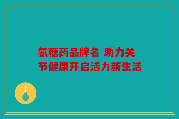 氨糖药品牌名 助力关节健康开启活力新生活