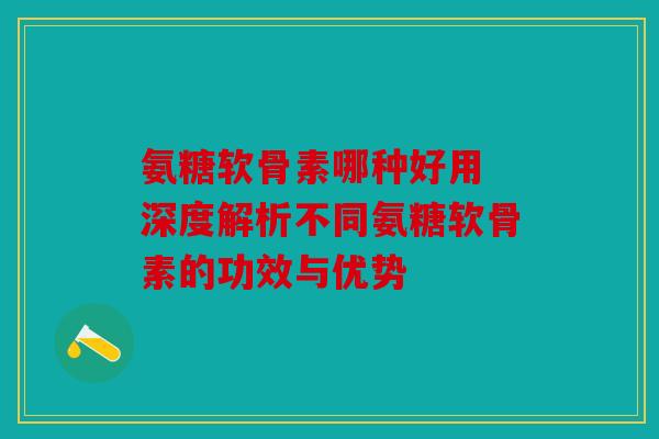氨糖软骨素哪种好用 深度解析不同氨糖软骨素的功效与优势
