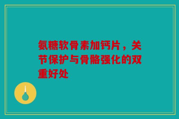 氨糖软骨素加钙片，关节保护与骨骼强化的双重好处