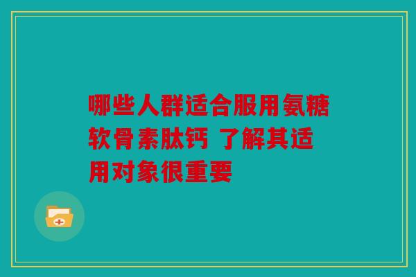 哪些人群适合服用氨糖软骨素肽钙 了解其适用对象很重要