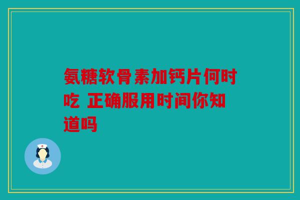 氨糖软骨素加钙片何时吃 正确服用时间你知道吗