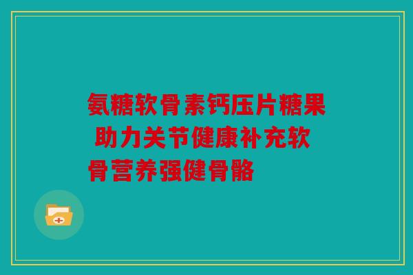 氨糖软骨素钙压片糖果 助力关节健康补充软骨营养强健骨骼