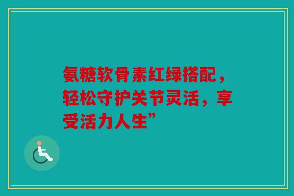 氨糖软骨素红绿搭配，轻松守护关节灵活，享受活力人生”