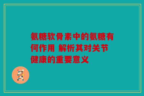 氨糖软骨素中的氨糖有何作用 解析其对关节健康的重要意义