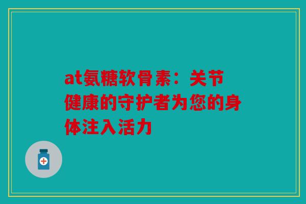 at氨糖软骨素：关节健康的守护者为您的身体注入活力