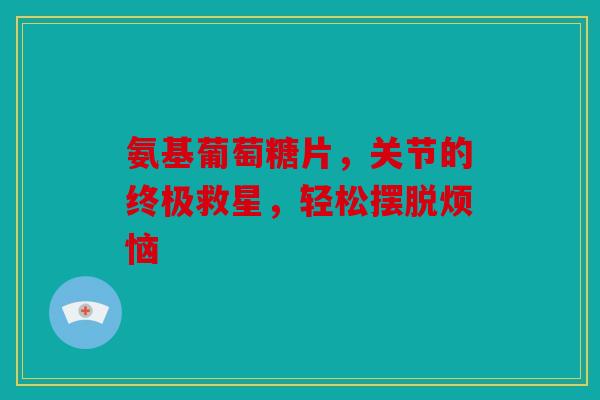 氨基葡萄糖片，关节的终极救星，轻松摆脱烦恼