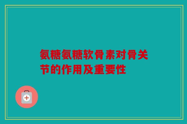 氨糖氨糖软骨素对骨关节的作用及重要性