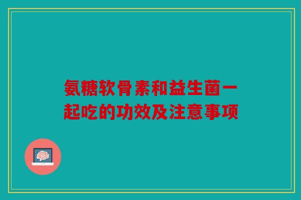 氨糖软骨素和益生菌一起吃的功效及注意事项