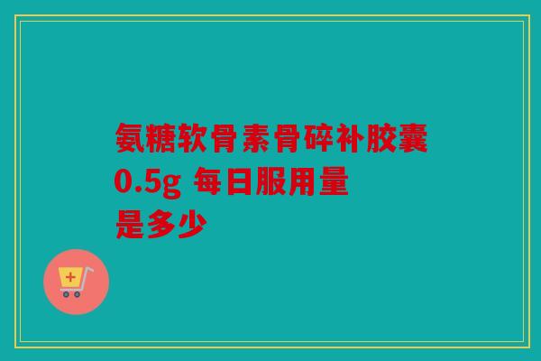 氨糖软骨素骨碎补胶囊0.5g 每日服用量是多少