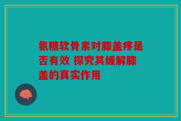 氨糖软骨素对膝盖疼是否有效 探究其缓解膝盖的真实作用