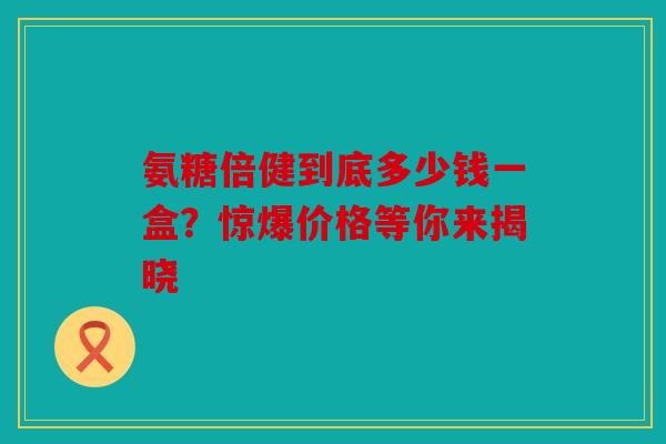 氨糖倍健到底多少钱一盒？惊爆价格等你来揭晓