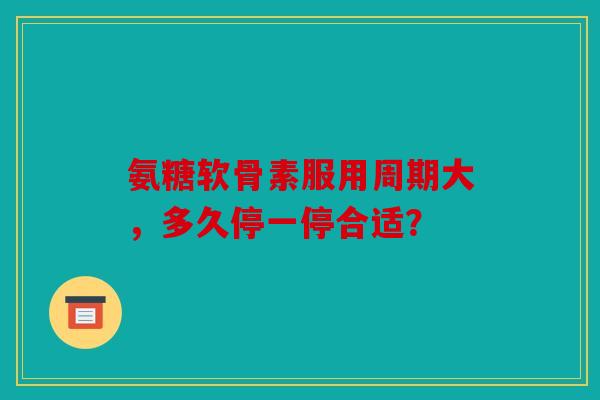 氨糖软骨素服用周期大，多久停一停合适？
