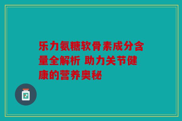 乐力氨糖软骨素成分含量全解析 助力关节健康的营养奥秘