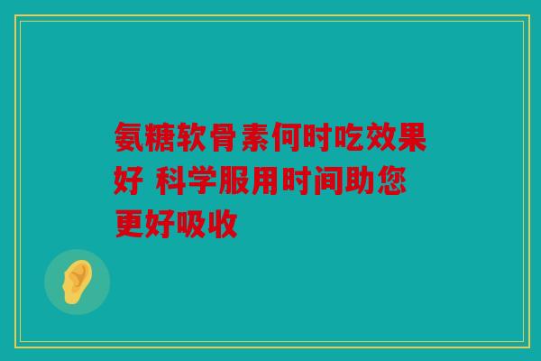 氨糖软骨素何时吃效果好 科学服用时间助您更好吸收