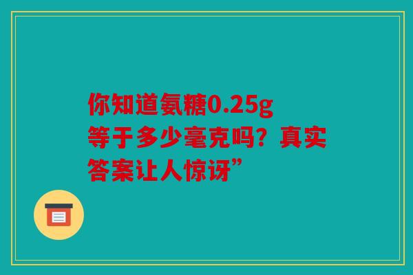 你知道氨糖0.25g等于多少毫克吗？真实答案让人惊讶”