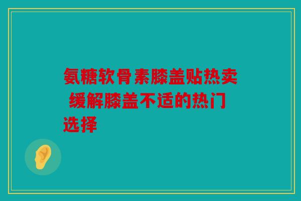氨糖软骨素膝盖贴热卖 缓解膝盖不适的热门选择