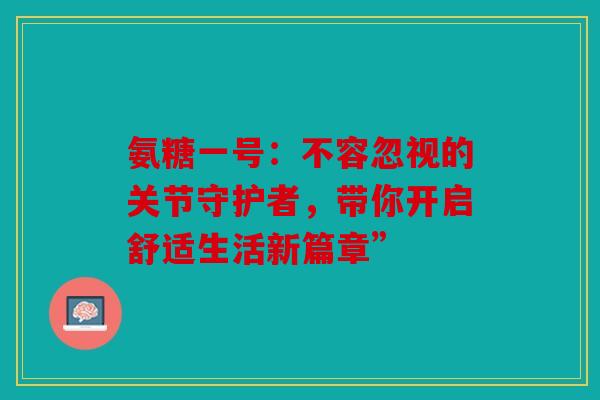 氨糖一号：不容忽视的关节守护者，带你开启舒适生活新篇章”