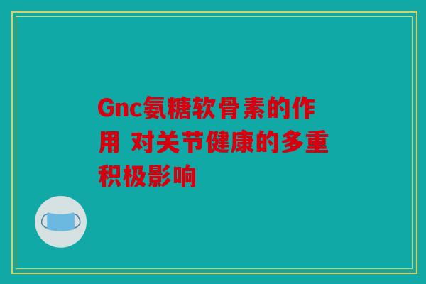 Gnc氨糖软骨素的作用 对关节健康的多重积极影响