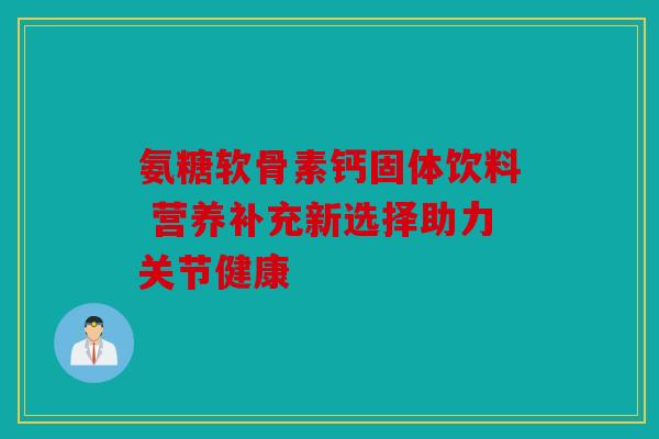 氨糖软骨素钙固体饮料 营养补充新选择助力关节健康
