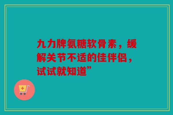 九力牌氨糖软骨素，缓解关节不适的佳伴侣，试试就知道”