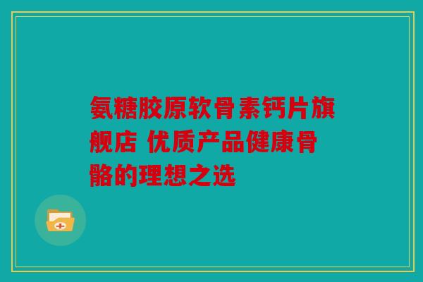 氨糖胶原软骨素钙片旗舰店 优质产品健康骨骼的理想之选